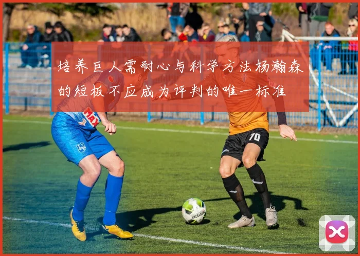 培养巨人需耐心与科学方法杨瀚森的短板不应成为评判的唯一标准