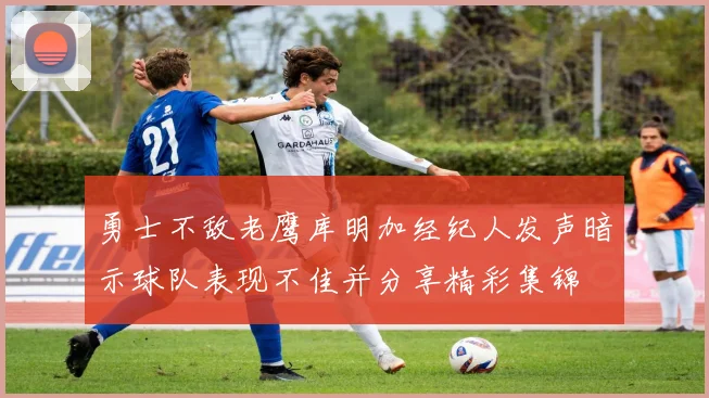 勇士不敌老鹰库明加经纪人发声暗示球队表现不佳并分享精彩集锦