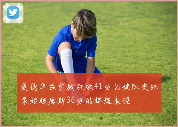 爱德华兹首战狂砍41分打破队史纪录超越唐斯36分的辉煌表现