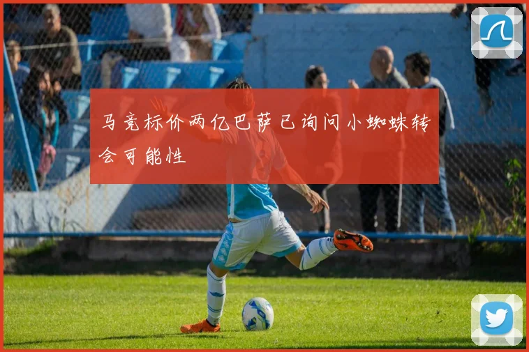 马竞标价两亿巴萨已询问小蜘蛛转会可能性
