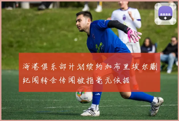 海港俱乐部计划续约加布里埃尔蒯纪闻转会传闻被指毫无依据