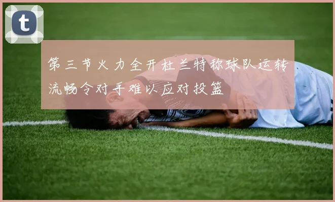第三节火力全开杜兰特称球队运转流畅令对手难以应对投篮
