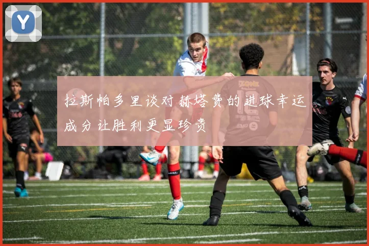 拉斯帕多里谈对赫塔费的进球幸运成分让胜利更显珍贵