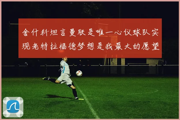 舍什科坦言曼联是唯一心仪球队实现老特拉福德梦想是我最大的愿望