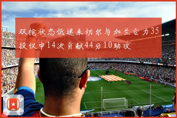双枪状态低迷米切尔与加兰合力35投仅中14次贡献44分10助攻