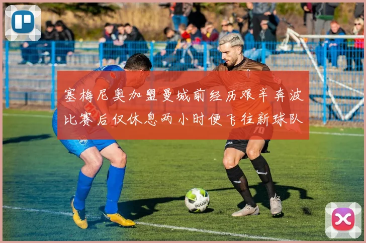 塞梅尼奥加盟曼城前经历艰辛奔波比赛后仅休息两小时便飞往新球队