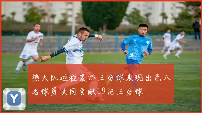 热火队远程轰炸三分球表现出色八名球员共同贡献19记三分球