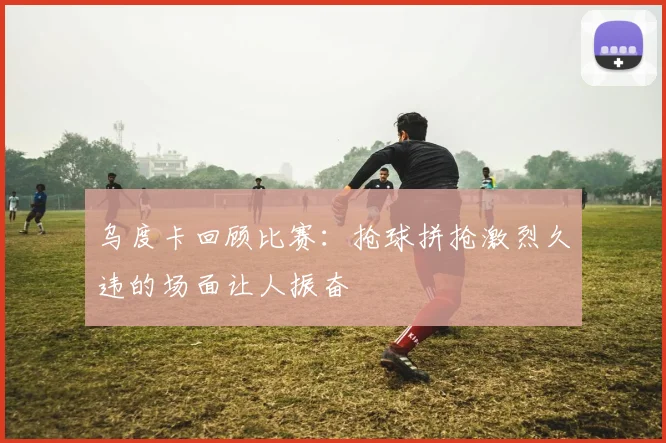 乌度卡回顾比赛：抢球拼抢激烈久违的场面让人振奋