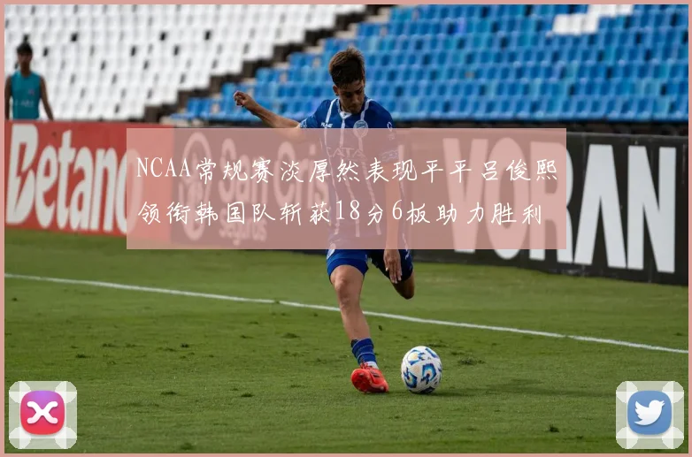 NCAA常规赛淡厚然表现平平吕俊熙领衔韩国队斩获18分6板助力胜利