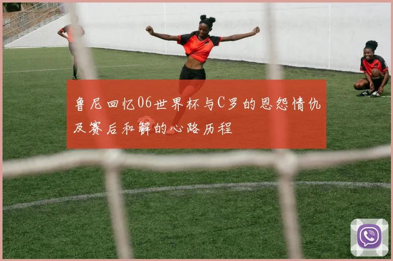 鲁尼回忆06世界杯与C罗的恩怨情仇及赛后和解的心路历程