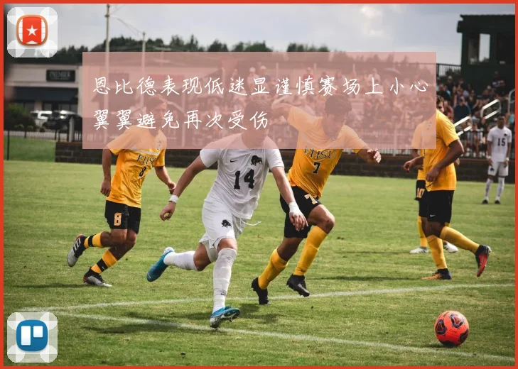 恩比德表现低迷显谨慎赛场上小心翼翼避免再次受伤