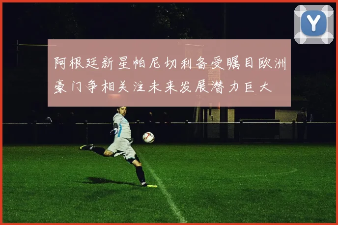 阿根廷新星帕尼切利备受瞩目欧洲豪门争相关注未来发展潜力巨大
