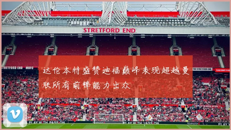 达伦本特盛赞迪福巅峰表现超越曼联所有前锋能力出众