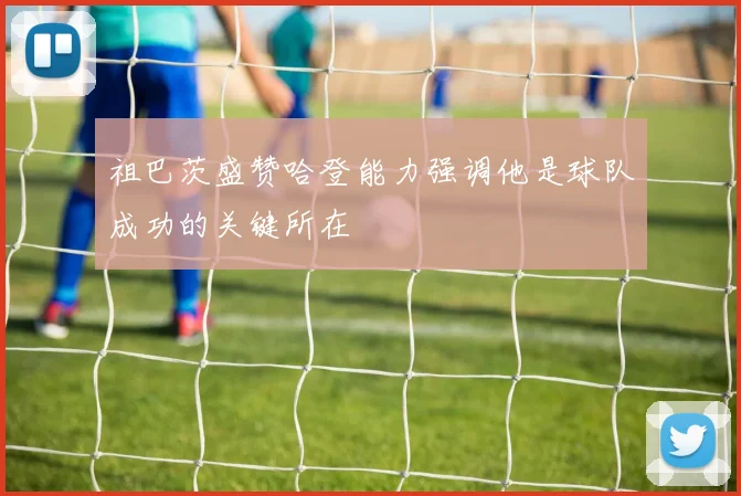 祖巴茨盛赞哈登能力强调他是球队成功的关键所在