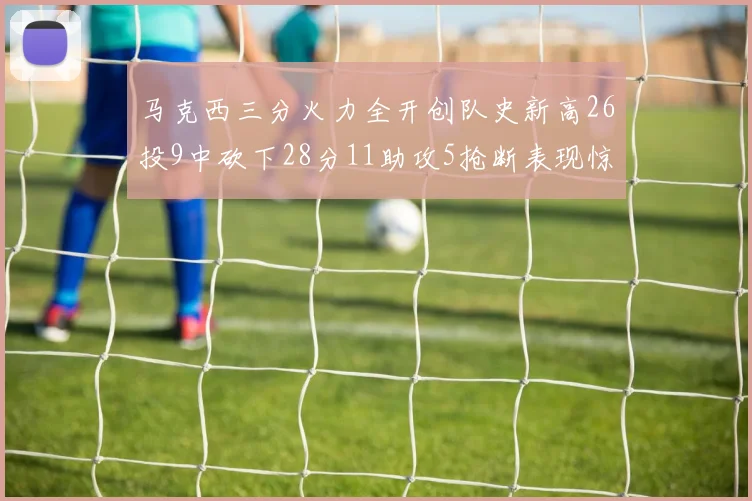 马克西三分火力全开创队史新高26投9中砍下28分11助攻5抢断表现惊艳