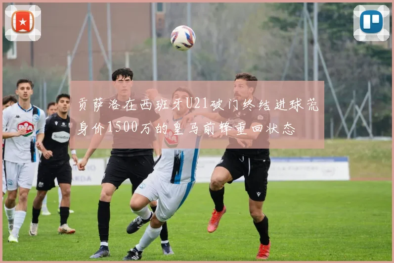 贡萨洛在西班牙U21破门终结进球荒身价1500万的皇马前锋重回状态
